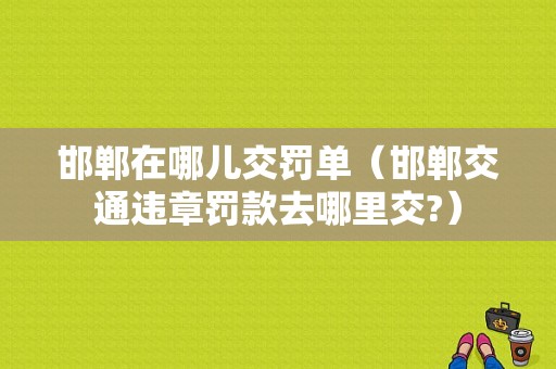 邯郸在哪儿交罚单（邯郸交通违章罚款去哪里交?）