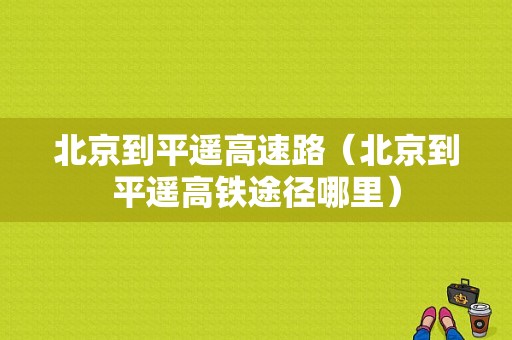 北京到平遥高速路（北京到平遥高铁途径哪里）