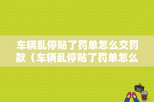 车辆乱停贴了罚单怎么交罚款（车辆乱停贴了罚单怎么交罚款呢）